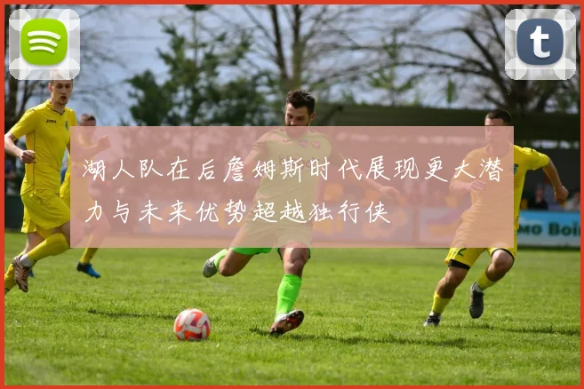 湖人队在后詹姆斯时代展现更大潜力与未来优势超越独行侠