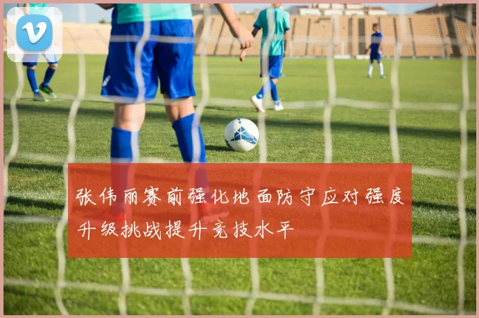 张伟丽赛前强化地面防守应对强度升级挑战提升竞技水平