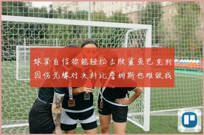 球爹自信称能轻松击败鲨鱼巴克利因伤无缘对决科比詹姆斯也难敌我