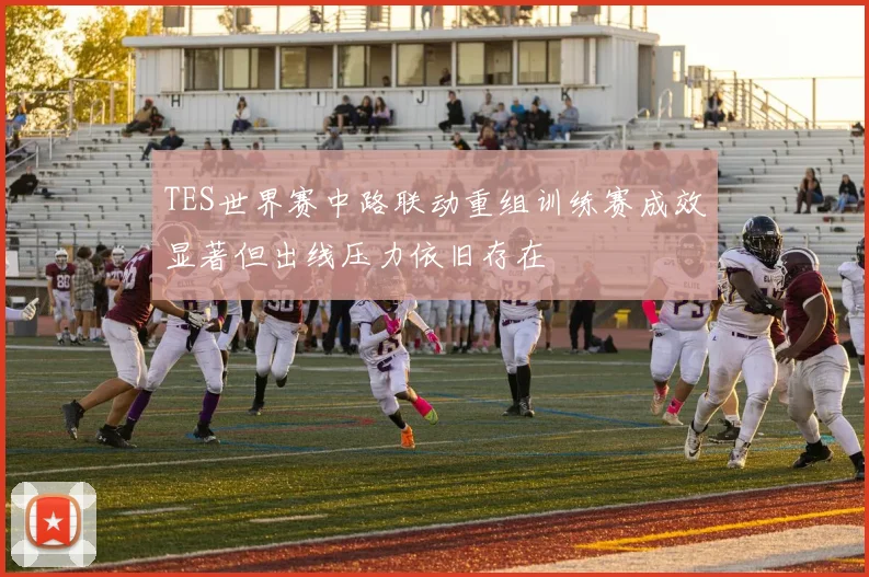 TES世界赛中路联动重组训练赛成效显著但出线压力依旧存在
