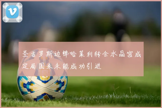 圣吉罗斯边锋哈莱利转会水晶宫成定局国米未能成功引进