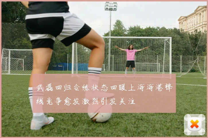 武磊回归合练状态回暖上海海港锋线竞争愈发激烈引发关注
