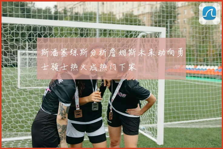 斯潘塞琼斯分析詹姆斯未来动向勇士骑士热火成热门下家