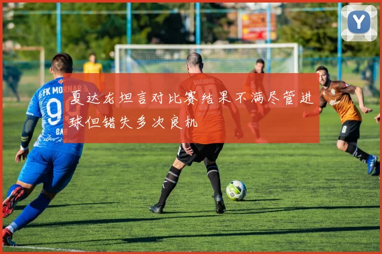 夏达龙坦言对比赛结果不满尽管进球但错失多次良机