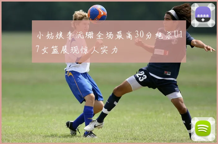 小姑娘李沅珊全场最高30分绝杀U17女篮展现惊人实力
